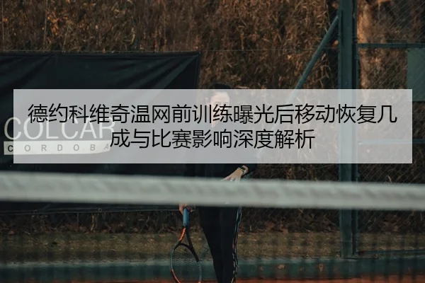 德约科维奇温网前训练曝光后移动恢复几成与比赛影响深度解析